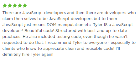 There are JavaScript developers and then there are developers who claim then selves to be JavaScript developers but to them JavaScript just means DOM manipulation etc. Tyler IS a JavaScript developer! Beautiful code! Structured with best and up-to-date practices. He also included testing code, even though he wasn’t requested to do that. I recommend Tyler to everyone - especially to clients who know to appreciate clean and reusable code! I’ll definitely hire Tyler again!